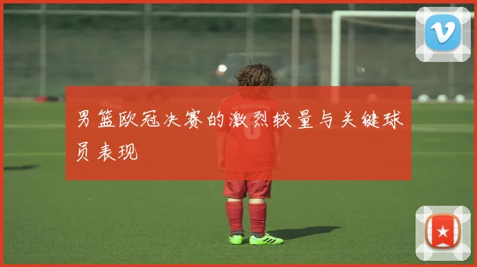 男篮欧冠决赛的激烈较量与关键球员表现