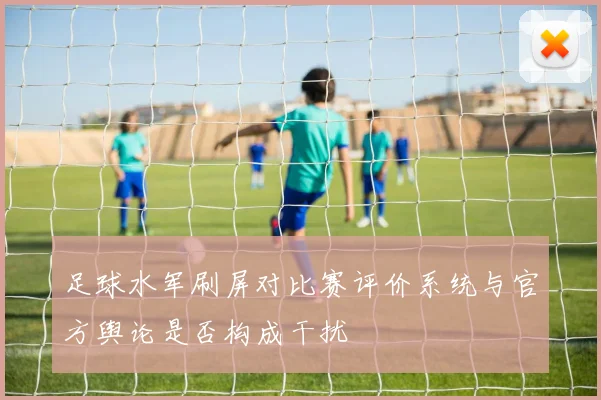 足球水军刷屏对比赛评价系统与官方舆论是否构成干扰