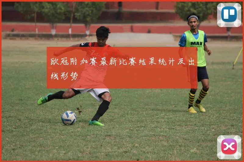 欧冠附加赛最新比赛结果统计及出线形势